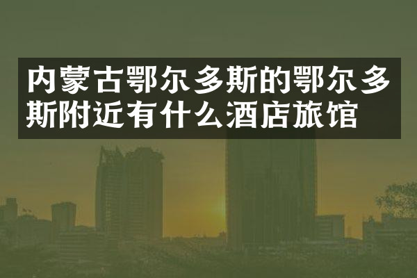 内蒙古鄂尔多斯的鄂尔多斯附近有什么酒店旅馆吗