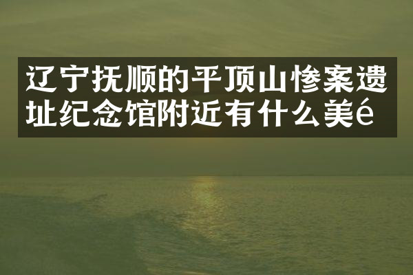 辽宁抚顺的平顶山惨案遗址纪念馆附近有什么美食
