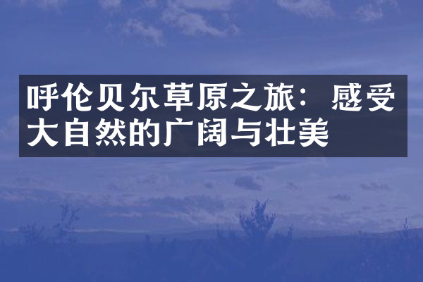 呼伦贝尔草原之旅：感受大自然的广阔与壮美