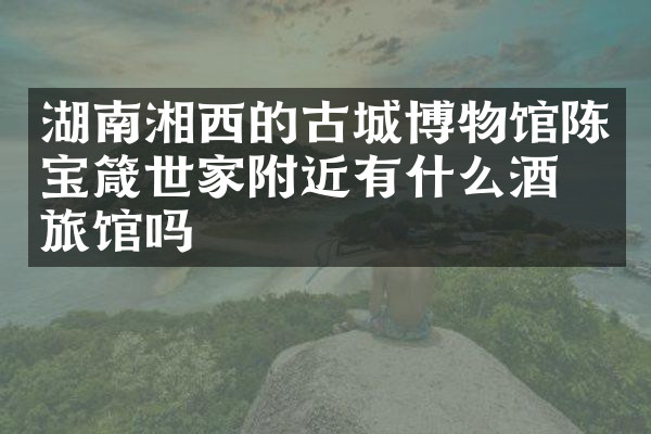 湖南湘西的古城博物馆陈宝箴世家附近有什么酒店旅馆吗