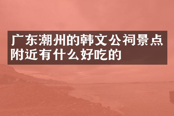 广东潮州的韩文公祠景点附近有什么好吃的