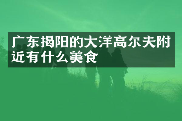 广东揭阳的大洋高尔夫附近有什么美食
