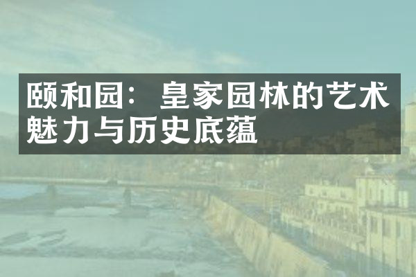 颐和园：皇家园林的艺术魅力与历史底蕴