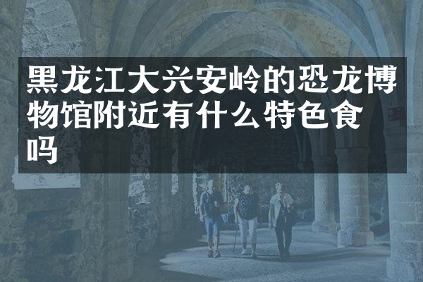 黑龙江大兴安岭的恐龙博物馆附近有什么特色食物吗
