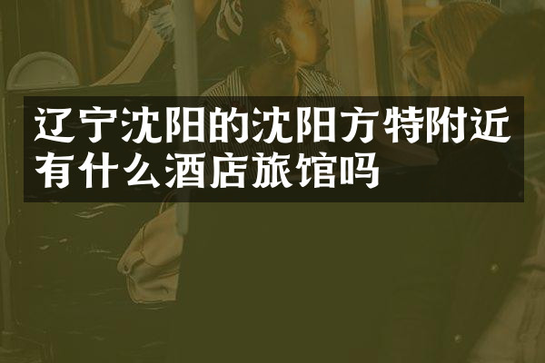 辽宁沈阳的沈阳方特附近有什么酒店旅馆吗