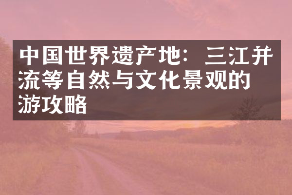 中国世界遗产地：三江并流等自然与文化景观的旅游攻略