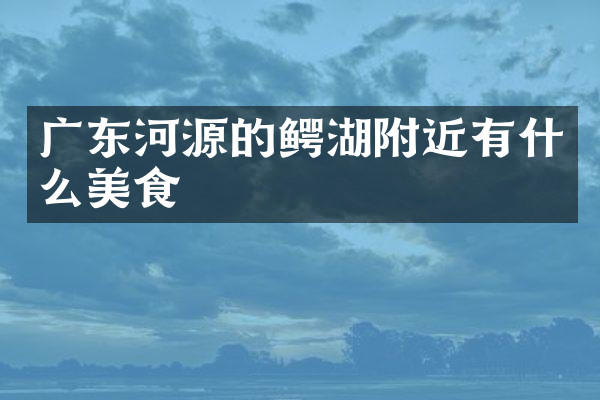 广东河源的鳄湖附近有什么美食