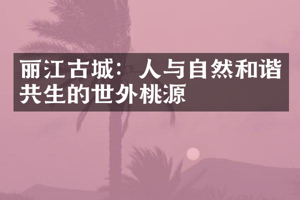 丽江古城：人与自然和谐共生的世外桃源