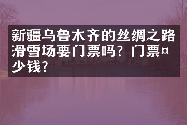 新疆乌鲁木齐的丝绸之路滑雪场要门票吗？门票多少钱？