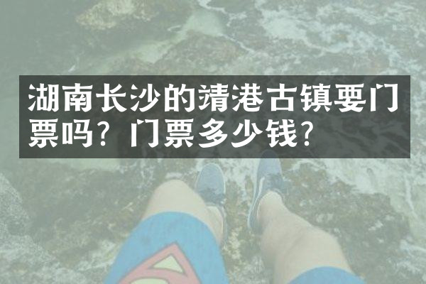 湖南长沙的靖港古镇要门票吗？门票多少钱？