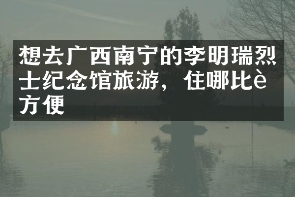 想去广西南宁的李明瑞烈士纪念馆旅游，住哪比较方便