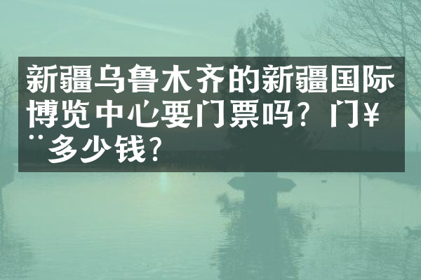 新疆乌鲁木齐的新疆国际博览中心要门票吗？门票多少钱？