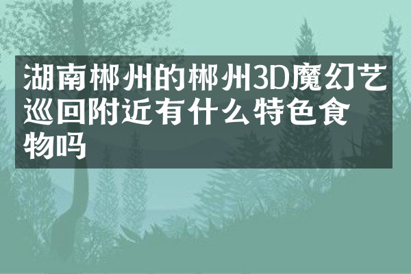 湖南郴州的郴州3D魔幻艺术巡回附近有什么特色食物吗