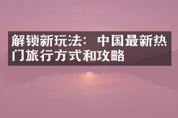 解锁新玩法：中国最新热门旅行方式和攻略