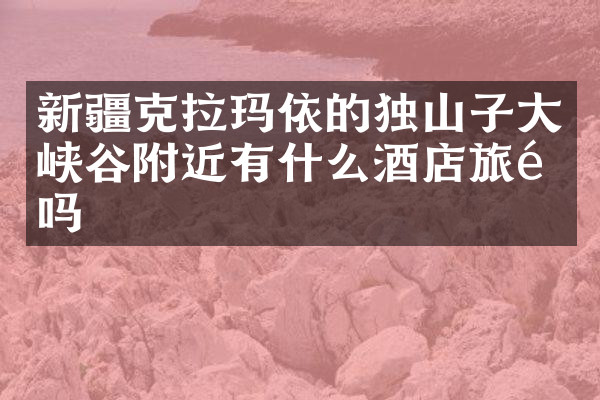 新疆克拉玛依的独山子大峡谷附近有什么酒店旅馆吗