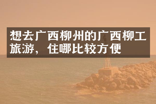 想去广西柳州的广西柳工旅游，住哪比较方便
