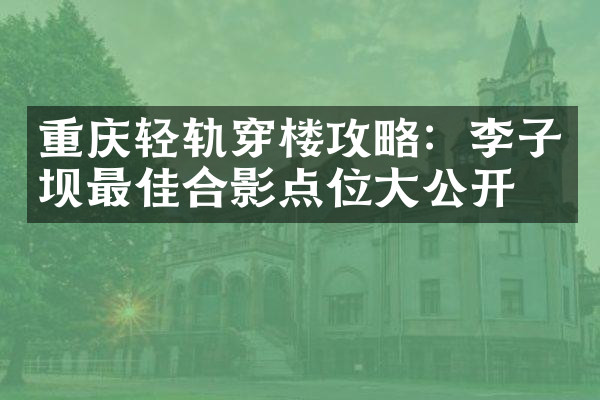 重庆轻轨穿楼攻略：李子坝最佳合影点位大公开