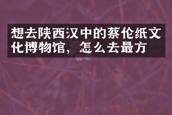 想去陕西汉中的蔡伦纸文化博物馆，怎么去最方便