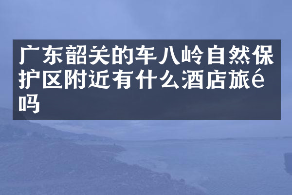 广东韶关的车八岭自然保护区附近有什么酒店旅馆吗