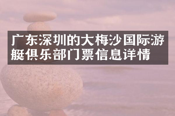 广东深圳的大梅沙国际游艇俱乐部门票信息详情
