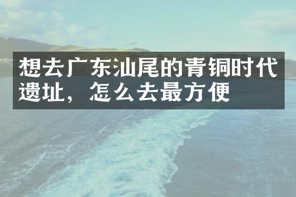 想去广东汕尾的青铜时代遗址，怎么去最方便