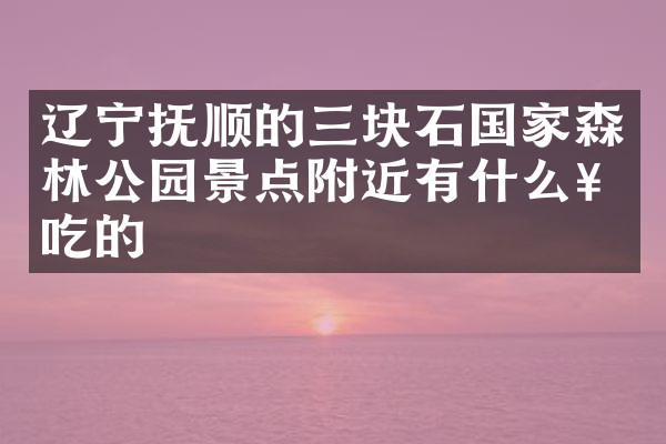 辽宁抚顺的三块石国家森林公园景点附近有什么好吃的