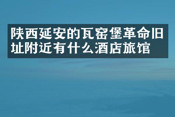 陕西延安的瓦窑堡革命旧址附近有什么酒店旅馆吗
