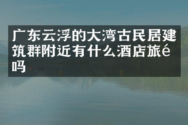 广东云浮的大湾古民居建筑群附近有什么酒店旅馆吗