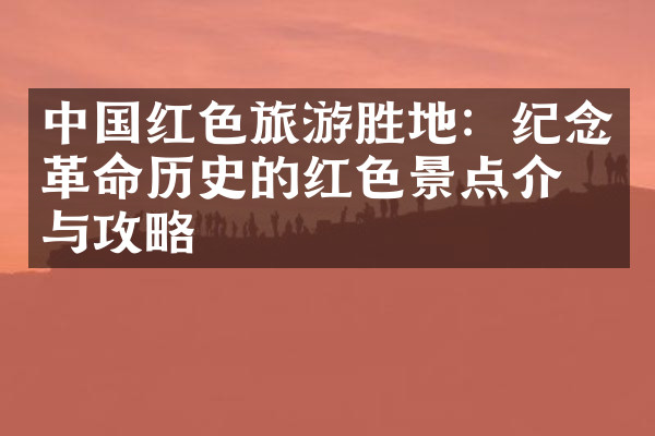 中国红色旅游胜地：纪念革命历史的红色景点介绍与攻略