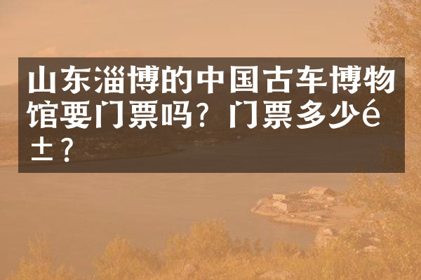 山东淄博的中国古车博物馆要门票吗？门票多少钱？
