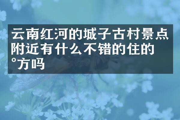 云南红河的城子古村景点附近有什么不错的住的地方吗