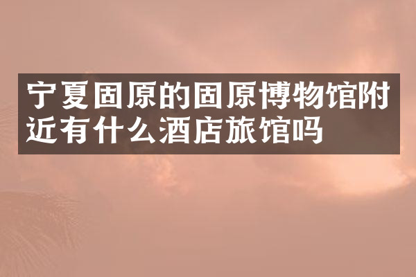 宁夏固原的固原博物馆附近有什么酒店旅馆吗