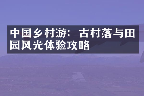 中国乡村游：古村落与田园风光体验攻略
