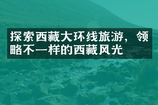 探索西藏大环线旅游，领略不一样的西藏风光