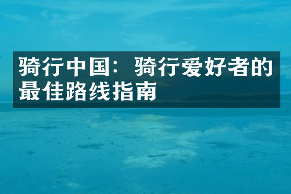 骑行中国：骑行爱好者的最佳路线指南
