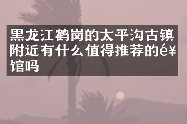 黑龙江鹤岗的太平沟古镇附近有什么值得推荐的饭馆吗