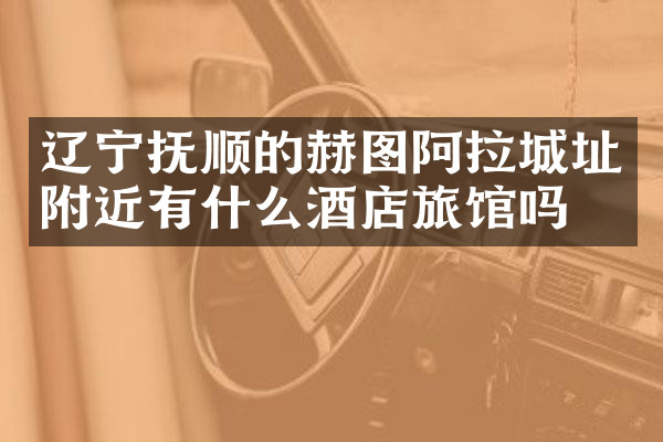 辽宁抚顺的赫图阿拉城址附近有什么酒店旅馆吗