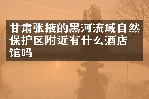 甘肃张掖的黑河流域自然保护区附近有什么酒店旅馆吗
