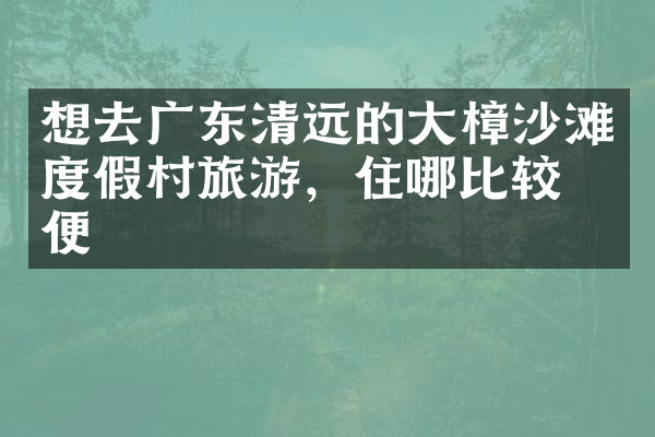 想去广东清远的大樟沙滩度假村旅游，住哪比较方便