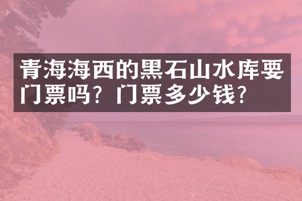 青海海西的黑石山水库要门票吗？门票多少钱？