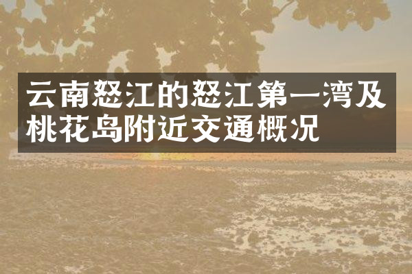 云南怒江的怒江第一湾及桃花岛附近交通概况
