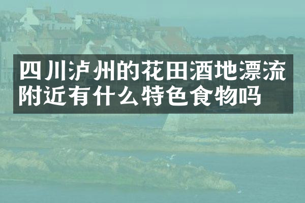 四川泸州的花田酒地漂流附近有什么特色食物吗