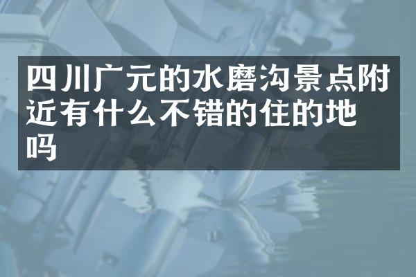 四川广元的水磨沟景点附近有什么不错的住的地方吗