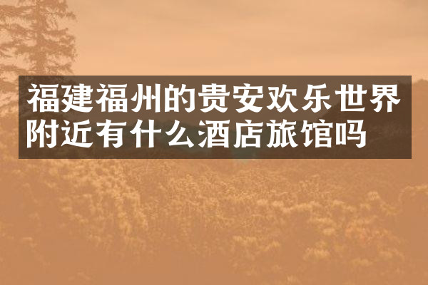福建福州的贵安欢乐世界附近有什么酒店旅馆吗