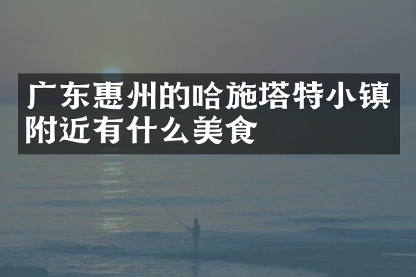 广东惠州的哈施塔特小镇附近有什么美食