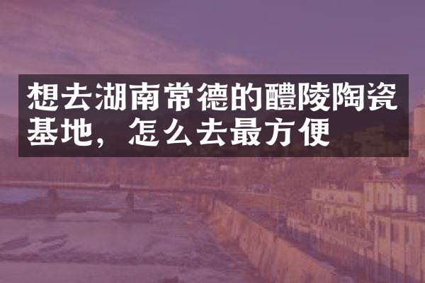 想去湖南常德的醴陵陶瓷基地，怎么去最方便