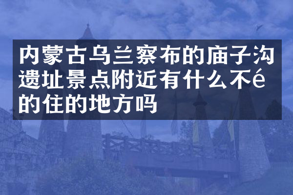 内蒙古乌兰察布的庙子沟遗址景点附近有什么不错的住的地方吗