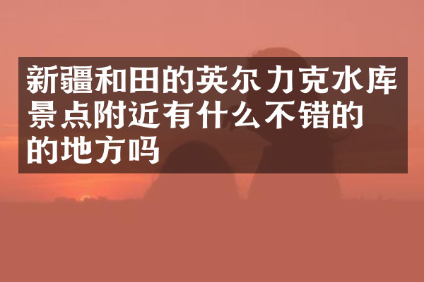 新疆和田的英尔力克水库景点附近有什么不错的住的地方吗