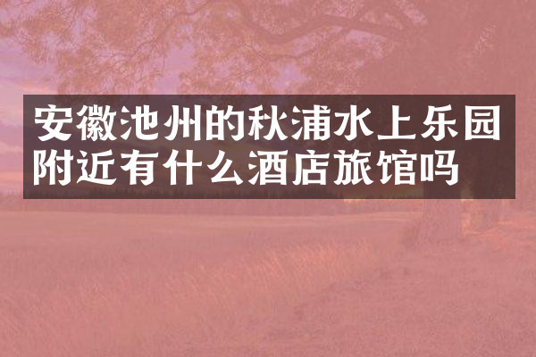 安徽池州的秋浦水上乐园附近有什么酒店旅馆吗