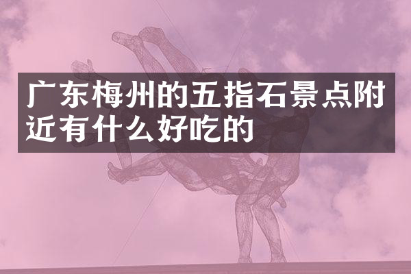 广东梅州的五指石景点附近有什么好吃的